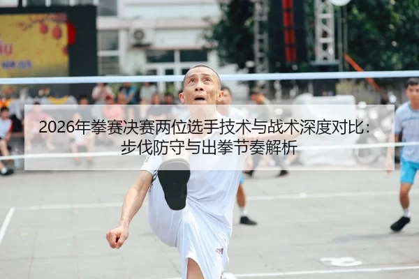 2026年拳赛决赛两位选手技术与战术深度对比：步伐防守与出拳节奏解析