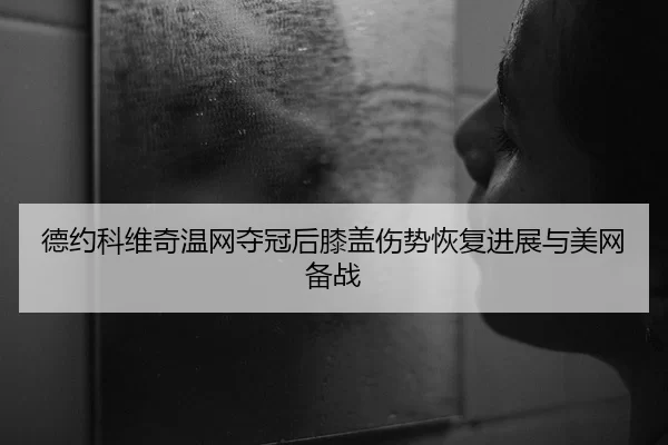 德约科维奇温网夺冠后膝盖伤势恢复进展与美网备战